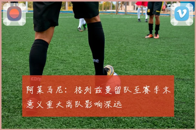 阿莱马尼：格列兹曼留队至赛季末意义重大离队影响深远