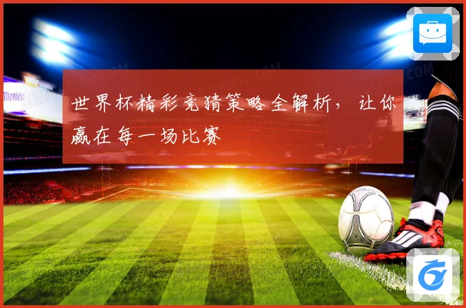 世界杯精彩竞猜策略全解析，让你赢在每一场比赛