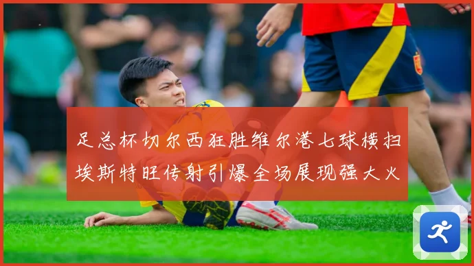 足总杯切尔西狂胜维尔港七球横扫埃斯特旺传射引爆全场展现强大火力
