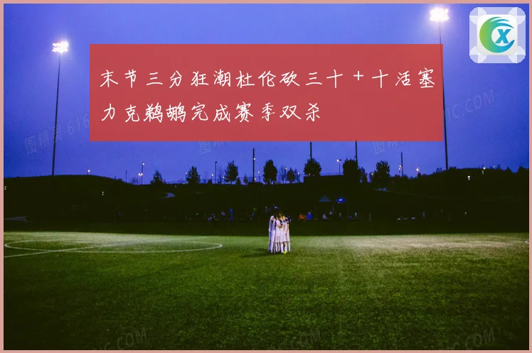 末节三分狂潮杜伦砍三十＋十活塞力克鹈鹕完成赛季双杀
