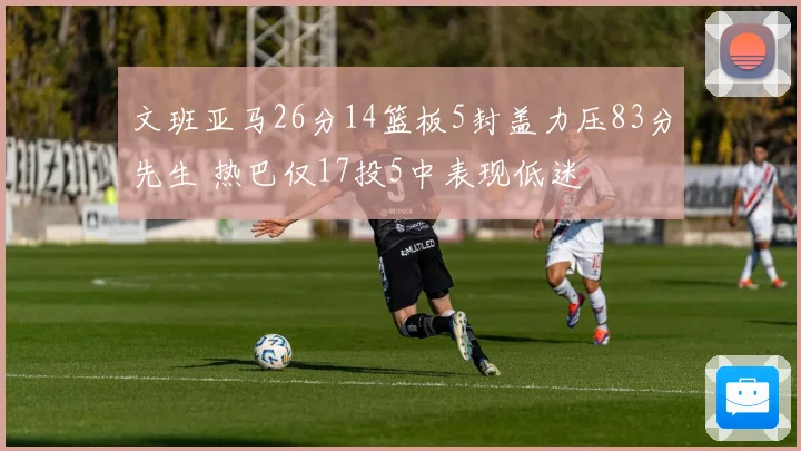 文班亚马26分14篮板5封盖力压83分先生 热巴仅17投5中表现低迷