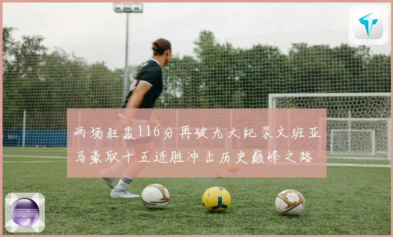 两场狂轰116分再破九大纪录文班亚马豪取十五连胜冲击历史巅峰之路