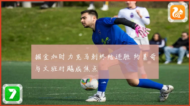 掘金加时力克马刺终结连胜 约基奇与文班对飚成焦点
