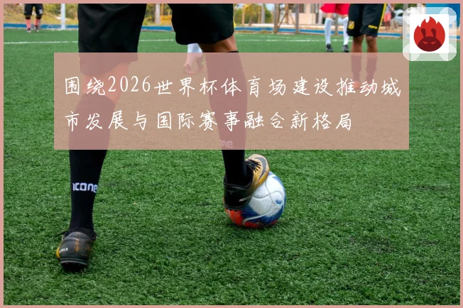 围绕2026世界杯体育场建设推动城市发展与国际赛事融合新格局