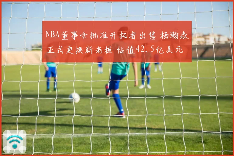 NBA董事会批准开拓者出售 杨瀚森正式更换新老板 估值42.5亿美元