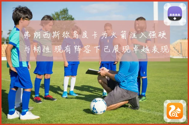 弗朗西斯称乌度卡为火箭注入强硬与韧性 现有阵容下已展现卓越表现